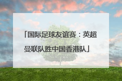 国际足球友谊赛：英超曼联队胜中国香港队