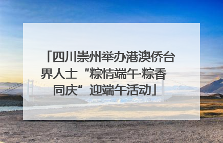 四川崇州举办港澳侨台界人士“粽情端午·粽香同庆”迎端午活动