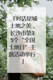 对话星城土地之美，长沙市第35个“全国土地日”主题活动举行