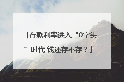 存款利率进入“0字头”时代 钱还存不存？