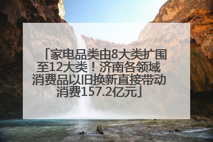 家电品类由8大类扩围至12大类！济南各领域消费品以旧换新直接带动消费157.2亿元