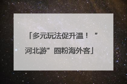 多元玩法促升温！“河北游”圈粉海外客