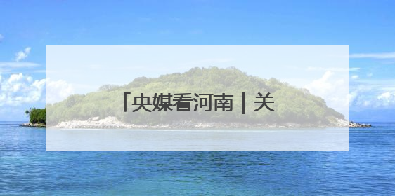 央媒看河南｜关注河南生态修复、农业灌溉等内容