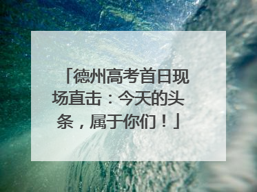 德州高考首日现场直击：今天的头条，属于你们！
