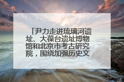 尹力走进琉璃河遗址、大葆台遗址博物馆和北京市考古研究院，围绕加强历史文化名城保护调研
