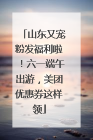 山东又宠粉发福利啦！六一端午出游，美团优惠券这样领