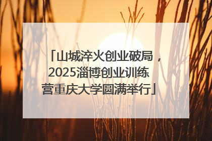 山城淬火创业破局，2025淄博创业训练营重庆大学圆满举行
