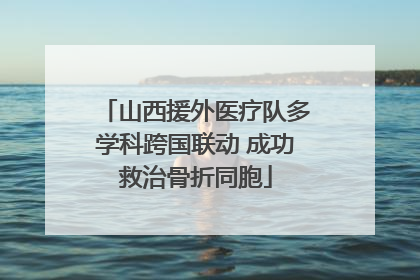 山西援外医疗队多学科跨国联动 成功救治骨折同胞