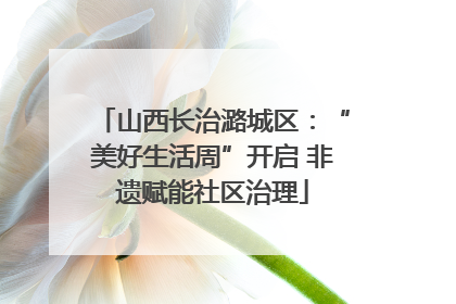 山西长治潞城区：“美好生活周”开启 非遗赋能社区治理