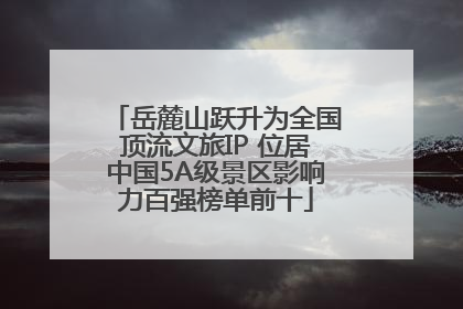 岳麓山跃升为全国顶流文旅IP 位居中国5A级景区影响力百强榜单前十