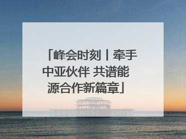 峰会时刻丨牵手中亚伙伴 共谱能源合作新篇章