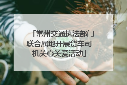 常州交通执法部门联合属地开展货车司机关心关爱活动