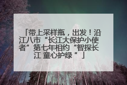 带上采样瓶，出发！沿江八市“长江大保护小使者”第七年相约“智探长江 童心护绿 ”