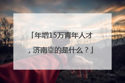 年增15万青年人才，济南靠的是什么？