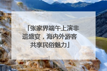 张家界端午上演非遗盛宴，海内外游客共享民俗魅力