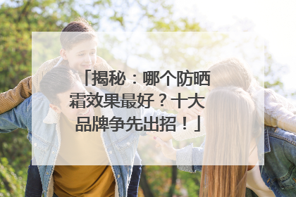 揭秘：哪个防晒霜效果最好？十大品牌争先出招！