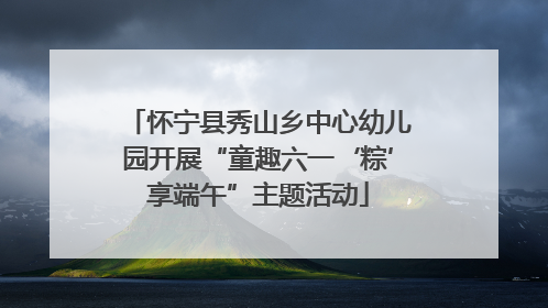 怀宁县秀山乡中心幼儿园开展“童趣六一‘粽’享端午”主题活动
