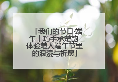 我们的节日·端午丨巧手承楚韵 体验楚人端午节里的浪漫与祈愿