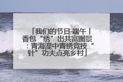 我们的节日·端午丨香包“绣”出共富图景：青海湟中青绣竞技“针”功夫点亮乡村