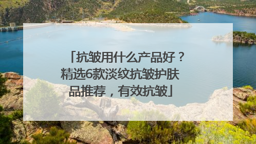 抗皱用什么产品好？精选6款淡纹抗皱护肤品推荐，有效抗皱