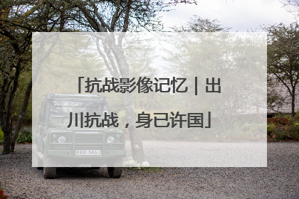 抗战影像记忆｜出川抗战，身已许国