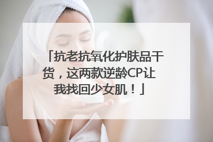 抗老抗氧化护肤品干货，这两款逆龄CP让我找回少女肌！