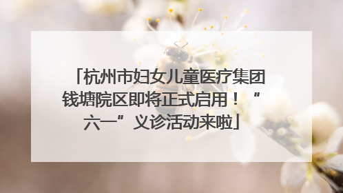 杭州市妇女儿童医疗集团钱塘院区即将正式启用！“六一”义诊活动来啦
