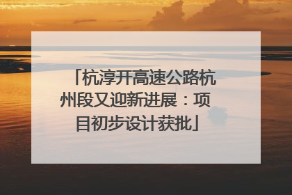 杭淳开高速公路杭州段又迎新进展：项目初步设计获批