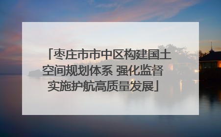 枣庄市市中区构建国土空间规划体系 强化监督实施护航高质量发展