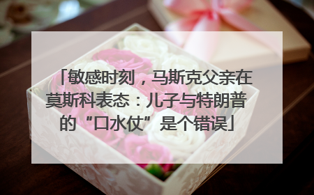 敏感时刻，马斯克父亲在莫斯科表态：儿子与特朗普的“口水仗”是个错误