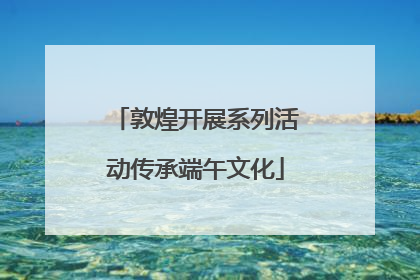 敦煌开展系列活动传承端午文化