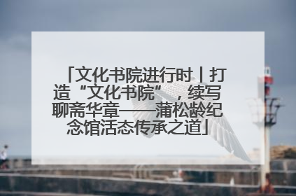 文化书院进行时丨打造“文化书院”，续写聊斋华章——蒲松龄纪念馆活态传承之道