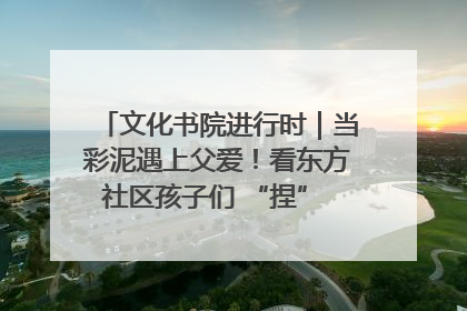 文化书院进行时｜当彩泥遇上父爱！看东方社区孩子们 “捏” 出心目中的爸爸