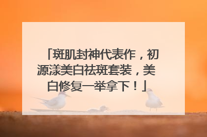 斑肌封神代表作，初源漾美白祛斑套装，美白修复一举拿下！