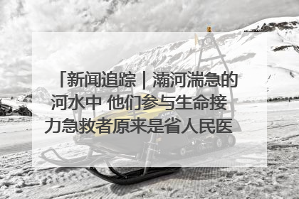 新闻追踪｜灞河湍急的河水中 他们参与生命接力急救者原来是省人民医院00后男护士
