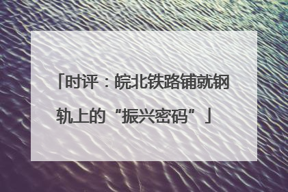 时评：皖北铁路铺就钢轨上的“振兴密码”