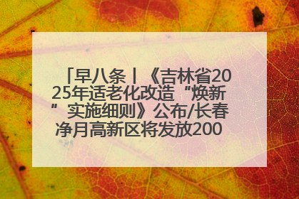 早八条丨《吉林省2025年适老化改造“焕新”实施细则》公布/长春净月高新区将发放200万元汽车消费券！
