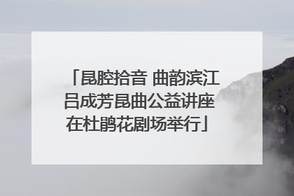 昆腔拾音 曲韵滨江 吕成芳昆曲公益讲座在杜鹃花剧场举行