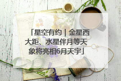 星空有约｜金星西大距、水星伴月等天象将亮相6月天宇