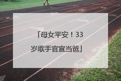 母女平安！33岁歌手官宣当爸