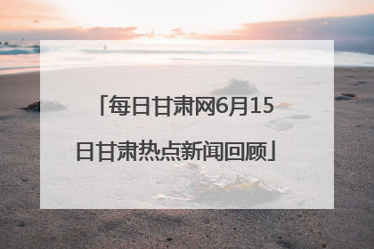 每日甘肃网6月15日甘肃热点新闻回顾