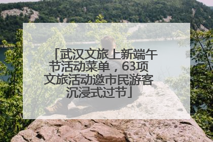 武汉文旅上新端午节活动菜单，63项文旅活动邀市民游客沉浸式过节