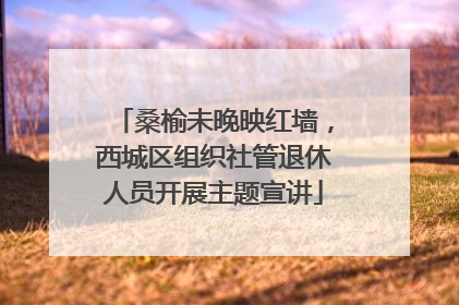 桑榆未晚映红墙，西城区组织社管退休人员开展主题宣讲