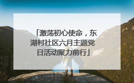 激荡初心使命，东湖村社区六月主题党日活动聚力前行