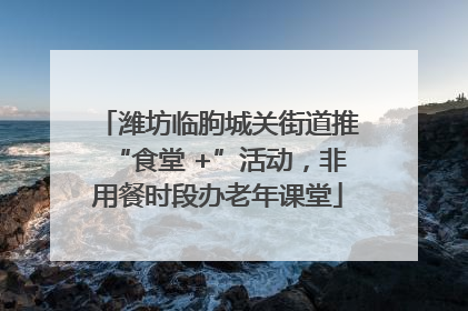 潍坊临朐城关街道推“食堂 +”活动，非用餐时段办老年课堂