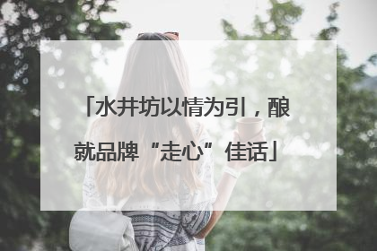 水井坊以情为引，酿就品牌“走心”佳话