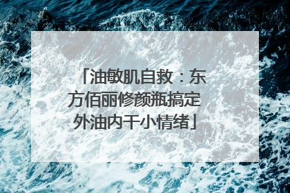 油敏肌自救：东方佰丽修颜瓶搞定外油内干小情绪
