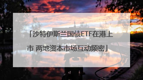 沙特伊斯兰国债ETF在港上市 两地资本市场互动频密