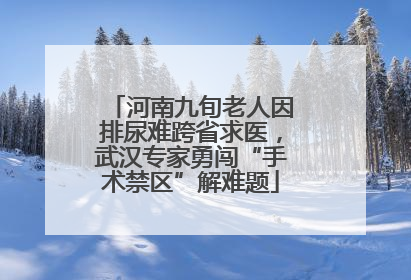 河南九旬老人因排尿难跨省求医，武汉专家勇闯“手术禁区”解难题