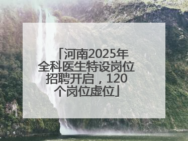 河南2025年全科医生特设岗位招聘开启，120个岗位虚位